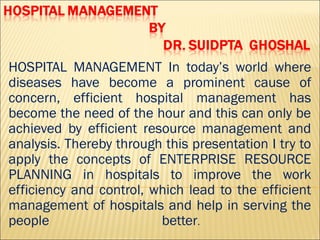 HOSPITAL MANAGEMENT In today’s world where
diseases have become a prominent cause of
concern, efficient hospital management has
become the need of the hour and this can only be
achieved by efficient resource management and
analysis. Thereby through this presentation I try to
apply the concepts of ENTERPRISE RESOURCE
PLANNING in hospitals to improve the work
efficiency and control, which lead to the efficient
management of hospitals and help in serving the
people better.
 