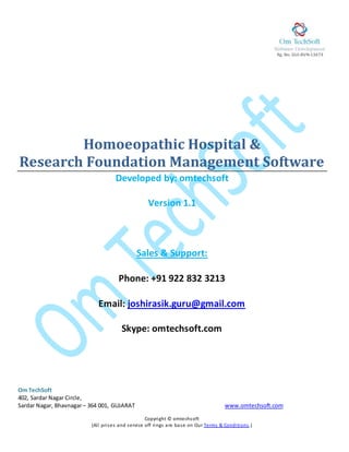 Rg. No. GUJ-BVN-13673 0
Om TechSoft
402, Sardar Nagar Circle,
Sardar Nagar, Bhavnagar– 364 001, GUJARAT www.omtechsoft.com
Copyright © omtechsoft
(All prises and service off rings are base on Our Terms & Conditions.)
Homoeopathic Hospital &
Research Foundation Management Software
Developed by: omtechsoft
Version 1.1
Sales & Support:
Phone: +91 922 832 3213
Email: joshirasik.guru@gmail.com
Skype: omtechsoft.com
 