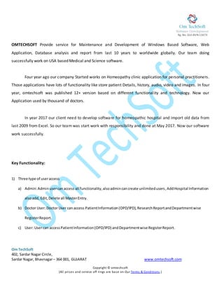 Rg. No. GUJ-BVN-13673 0
Om TechSoft
402, Sardar Nagar Circle,
Sardar Nagar, Bhavnagar– 364 001, GUJARAT www.omtechsoft.com
Copyright © omtechsoft
(All prises and service off rings are base on Our Terms & Conditions.)
OMTECHSOFT Provide service for Maintenance and Development of Windows Based Software, Web
Application, Database analysis and report from last 10 years to worldwide globally. Our team doing
successfully work on USA based Medical and Science software.
Four year ago our company Started works on Homeopathy clinic application for personal practitioners.
Those applications have lots of functionality like store patient Details, history, audio, video and images. In four
year, omtechsoft was published 12+ version based on different functionality and technology. Now our
Application used by thousand of doctors.
In year 2017 our client need to develop software for homeopathic hospital and import old data from
last 2009 from Excel. So our team was start work with responsibility and done at May 2017. Now our software
work successfully.
Key Functionality:
1) Three type of useraccess
a) Admin:Adminusercanaccess all functionality,alsoadmincancreate unlimitedusers,AddHospital Information
alsoadd, Edit,Delete all MasterEntry.
b) Doctor User: Doctor User can access PatientInformation(OPD/IPD),ResearchReportandDepartmentwise
RegisterReport.
c) User: User can accessPatientInformation(OPD/IPD) andDepartmentwise RegisterReport.
 