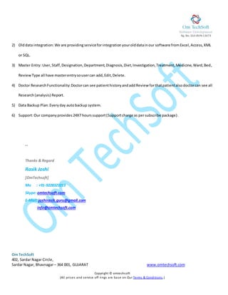 Rg. No. GUJ-BVN-13673 0
Om TechSoft
402, Sardar Nagar Circle,
Sardar Nagar, Bhavnagar– 364 001, GUJARAT www.omtechsoft.com
Copyright © omtechsoft
(All prises and service off rings are base on Our Terms & Conditions.)
2) Olddata integration: We are providingserviceforintegration yourolddatainour software fromExcel,Access,XML
or SQL.
3) Master Entry: User,Staff,Designation,Department,Diagnosis,Diet,Investigation,Treatment,Medicine,Ward,Bed,
ReviewType all have masterentrysousercan add,Edit,Delete.
4) Doctor ResearchFunctionality:Doctorcan see patienthistoryandaddReview forthatpatientalsodoctorcan see all
Research(analysis) Report.
5) Data Backup Plan:Everyday autobackup system.
6) Support:Our companyprovides 24X7 hourssupport (Supportcharge as persubscribe package).
--
Thanks & Regard
Rasik Joshi
[OmTechsoft]
Mo : +91-9228323213
Skype: omtechsoft.com
E-Mail:joshirasik.guru@gmail.com
info@omtechsoft.com
 