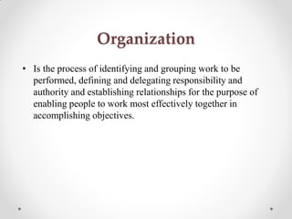 • Is the process of identifying and grouping work to be
performed, defining and delegating responsibility and
authority and establishing relationships for the purpose of
enabling people to work most effectively together in
accomplishing objectives.
Organization
 