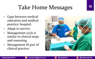 #bedahplastikntt @robertusarian
arian9677@gmail.com @eanplastic
Take Home Messages
• Gaps between medical
education and medical
practice: hospital.
• Adapt to survive.
• Management cycle is
similar to clinical steps
and reasoning.
• Management IS part of
clinical practice.
16
 