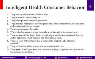 #bedahplastikntt @robertusarian
arian9677@gmail.com @eanplastic
Intelligent Health Consumer Behavior
1. They seek reliable sources of information.
2. They maintain a healthy lifestyle.
3. They select practitioners with great care.
4. They undergo appropriate screening tests and, when illness strikes, use self-care
and professional care as needed.
5. They communicate effectively.
6. When a health problem arises, they take an active role in its management.
7. They understand the logic of science and why scientific testing is needed to test
and to determine which theories and practices are valid.
8. They are wary of treatments that lack scientific support and a plausible
rationale.
9. They are familiar with the economic aspects of health care.
10. They report frauds, quackery, and other wrongdoing to appropriate agencies and
law enforcement officials.
9
 