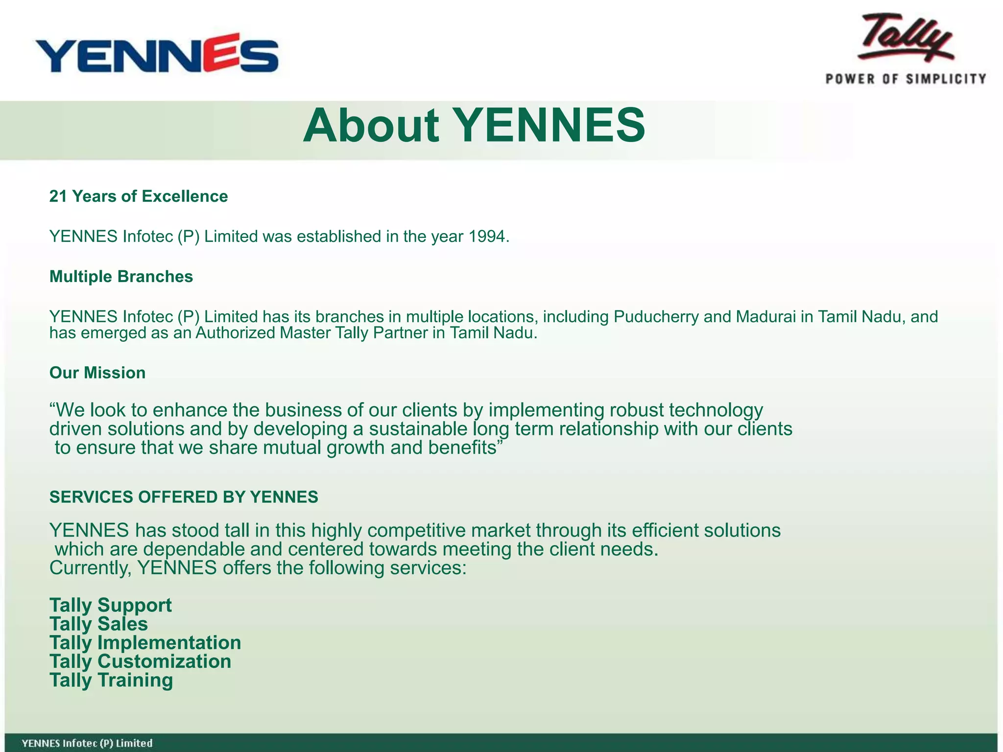 About YENNES
21 Years of Excellence
YENNES Infotec (P) Limited was established in the year 1994.
Multiple Branches
YENNES Infotec (P) Limited has its branches in multiple locations, including Puducherry and Madurai in Tamil Nadu, and
has emerged as an Authorized Master Tally Partner in Tamil Nadu.
Our Mission
“We look to enhance the business of our clients by implementing robust technology
driven solutions and by developing a sustainable long term relationship with our clients
to ensure that we share mutual growth and benefits”
SERVICES OFFERED BY YENNES
YENNES has stood tall in this highly competitive market through its efficient solutions
which are dependable and centered towards meeting the client needs.
Currently, YENNES offers the following services:
Tally Support
Tally Sales
Tally Implementation
Tally Customization
Tally Training
 