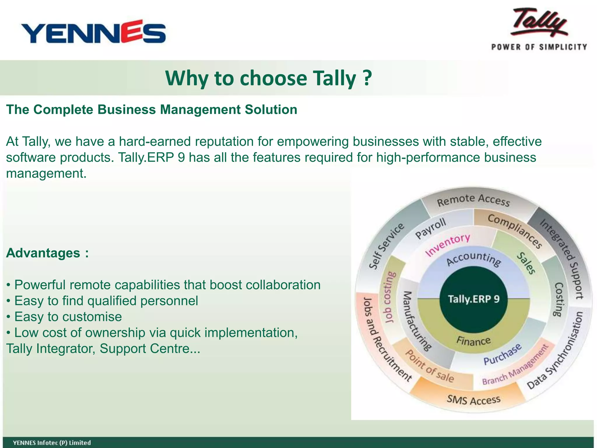Why to choose Tally ?
The Complete Business Management Solution
At Tally, we have a hard-earned reputation for empowering businesses with stable, effective
software products. Tally.ERP 9 has all the features required for high-performance business
management.
Advantages :
• Powerful remote capabilities that boost collaboration
• Easy to find qualified personnel
• Easy to customise
• Low cost of ownership via quick implementation,
Tally Integrator, Support Centre...
 