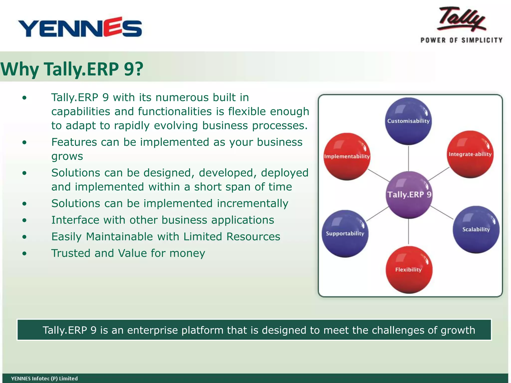 Why Tally.ERP 9?
• Tally.ERP 9 with its numerous built in
capabilities and functionalities is flexible enough
to adapt to rapidly evolving business processes.
• Features can be implemented as your business
grows
• Solutions can be designed, developed, deployed
and implemented within a short span of time
• Solutions can be implemented incrementally
• Interface with other business applications
• Easily Maintainable with Limited Resources
• Trusted and Value for money
Tally.ERP 9 is an enterprise platform that is designed to meet the challenges of growth
Customisability
Implementability
Supportability
Flexibility
Scalability
Integrate-ability
Tally.ERP 9
 