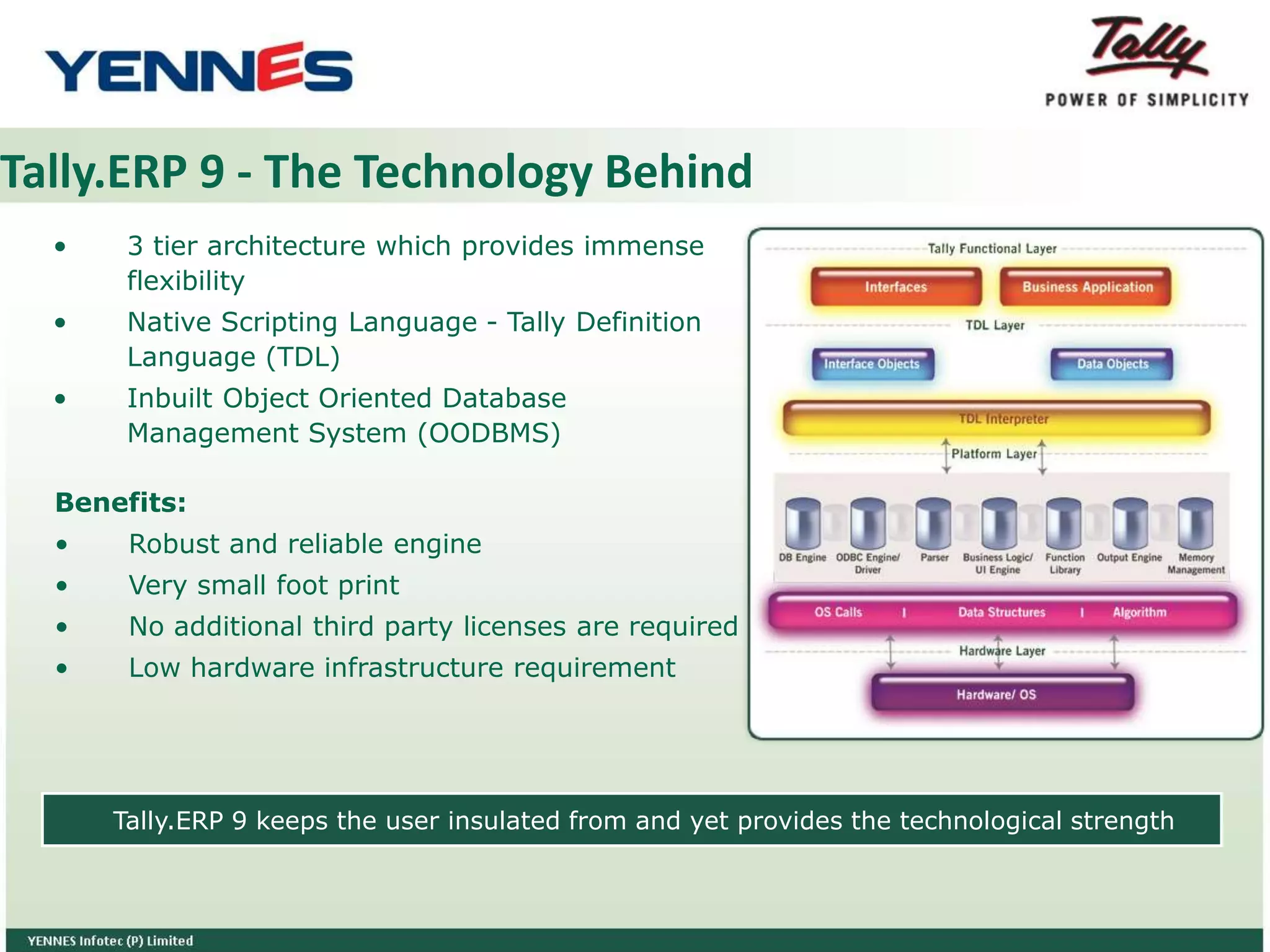 Tally.ERP 9 - The Technology Behind
• 3 tier architecture which provides immense
flexibility
• Native Scripting Language - Tally Definition
Language (TDL)
• Inbuilt Object Oriented Database
Management System (OODBMS)
Benefits:
• Robust and reliable engine
• Very small foot print
• No additional third party licenses are required
• Low hardware infrastructure requirement
Tally.ERP 9 keeps the user insulated from and yet provides the technological strength
 