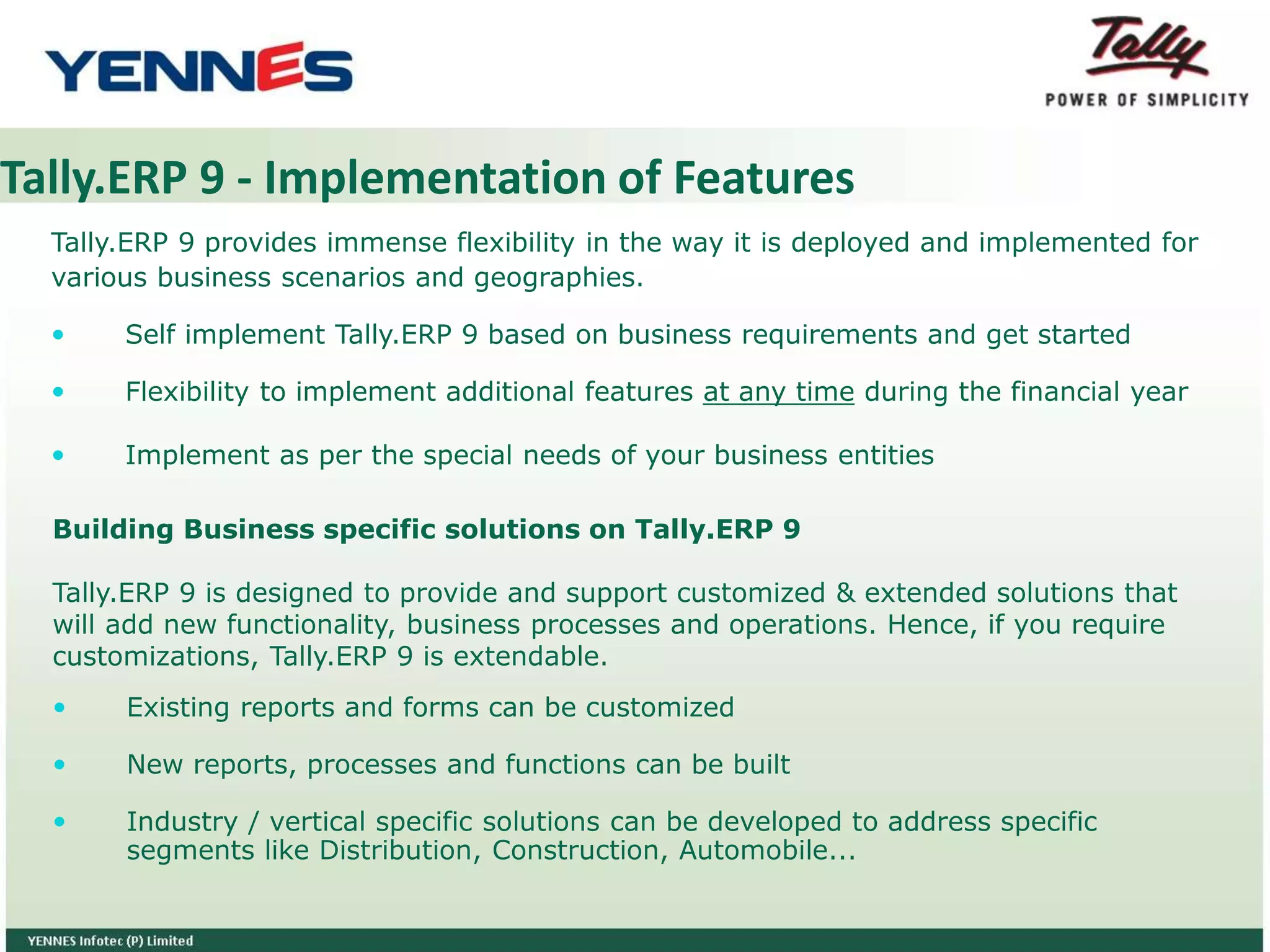 Tally.ERP 9 - Implementation of Features
Tally.ERP 9 provides immense flexibility in the way it is deployed and implemented for
various business scenarios and geographies.
 Self implement Tally.ERP 9 based on business requirements and get started
 Flexibility to implement additional features at any time during the financial year
 Implement as per the special needs of your business entities
 Existing reports and forms can be customized
 New reports, processes and functions can be built
 Industry / vertical specific solutions can be developed to address specific
segments like Distribution, Construction, Automobile...
Building Business specific solutions on Tally.ERP 9
Tally.ERP 9 is designed to provide and support customized & extended solutions that
will add new functionality, business processes and operations. Hence, if you require
customizations, Tally.ERP 9 is extendable.
 