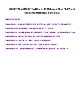 HOSPITAL ADMINISTRATION By Dr.Mahboob Khan Phd World
Renowned Healthcare Consultant
INTRODUCTION
CHAPTER I - MANAGEMENT OF MEDICAL AND HEALTH SERVICES
CHAPTER II - HOSPITAL MANAGEMENT SYSTEM
CHAPTER III - ESSENTIAL ELEMENTS OF HOSPITAL ADMINISTRATION
CHAPTER IV - FUNCTIONAL HOSPITAL ORGANISATION
CHAPTER V - MEDICAL RECORDS & HOSPITAL
CHAPTER VI - HOSPITAL INVENTORY MANAGEMENT
CHAPTER VII - EPIDEMIOLOGY AND ENVIRONMENTAL HEALTH
 