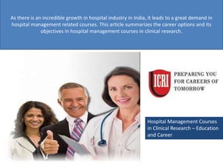 Hospital Management Courses
in Clinical Research – Education
and Career
As there is an incredible growth in hospital industry in India, it leads to a great demand in
hospital management related courses. This article summarizes the career options and its
objectives in hospital management courses in clinical research.
 