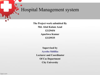 Hospital Management system
The Project work submitted By
Md. Abul Kalam Azad
12129454
Apurbwa Kumar
12129535
Supervised by
Ayesha Siddika
Lecturer and Coordinator
Of Cse Department
City University
 
