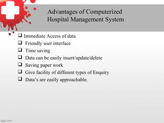 Advantages of Computerized
Hospital Management System
 Immediate Access of data
 Friendly user interface
 Time saving
 Data can be easily insert/update/delete
 Saving paper work
 Give facility of different types of Enquiry
 Data’s are easily approachable.
 