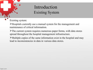 Introduction
Existing System
Existing system:
Hospitals currently use a manual system for the management and
maintenance of critical information.
The current system requires numerous paper forms, with data stores
spread throughout the hospital management infrastructure.
Multiple copies of the same information exist in the hospital and may
lead to inconsistencies in data in various data stores.
 