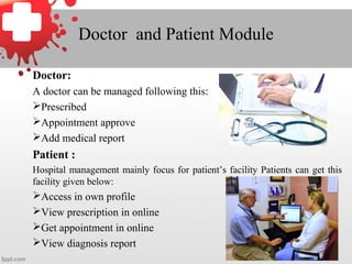Doctor and Patient Module
Doctor:
A doctor can be managed following this:
Prescribed
Appointment approve
Add medical report
Patient :
Hospital management mainly focus for patient’s facility Patients can get this
facility given below:
Access in own profile
View prescription in online
Get appointment in online
View diagnosis report
 