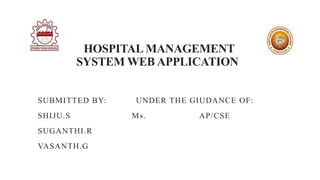 HOSPITAL MANAGEMENT
SYSTEM WEB APPLICATION
SUBMITTED BY: UNDER THE GIUDANCE OF:
SHIJU.S Ms. AP/CSE
SUGANTHI.R
VASANTH.G
 