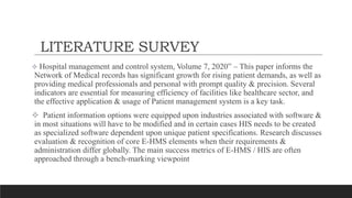 LITERATURE SURVEY
 Hospital management and control system, Volume 7, 2020” – This paper informs the
Network of Medical records has significant growth for rising patient demands, as well as
providing medical professionals and personal with prompt quality & precision. Several
indicators are essential for measuring efficiency of facilities like healthcare sector, and
the effective application & usage of Patient management system is a key task.
 Patient information options were equipped upon industries associated with software &
in most situations will have to be modified and in certain cases HIS needs to be created
as specialized software dependent upon unique patient specifications. Research discusses
evaluation & recognition of core E-HMS elements when their requirements &
administration differ globally. The main success metrics of E-HMS / HIS are often
approached through a bench-marking viewpoint
 