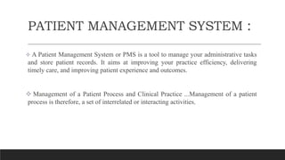 PATIENT MANAGEMENT SYSTEM :
 A Patient Management System or PMS is a tool to manage your administrative tasks
and store patient records. It aims at improving your practice efficiency, delivering
timely care, and improving patient experience and outcomes.
 Management of a Patient Process and Clinical Practice ...Management of a patient
process is therefore, a set of interrelated or interacting activities,
 
