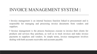 INVOICE MANAGEMENT SYSTEM :
 Invoice management is an internal business function linked to procurement and is
responsible for managing and processing invoice documents from vendors and
suppliers.
 Invoice management is the process businesses execute to invoice their clients for
products and services they purchase, as well as to track invoices and make invoice
payments to suppliers and vendors. In simple terms, invoice management involves
dealing with both accounts receivable and accounts payable.
 