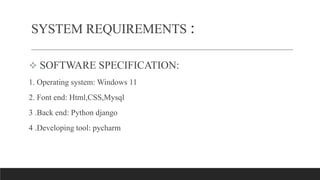  SOFTWARE SPECIFICATION:
1. Operating system: Windows 11
2. Font end: Html,CSS,Mysql
3 .Back end: Python django
4 .Developing tool: pycharm
SYSTEM REQUIREMENTS :
 