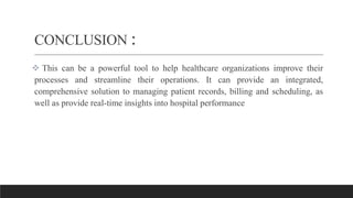 CONCLUSION :
 This can be a powerful tool to help healthcare organizations improve their
processes and streamline their operations. It can provide an integrated,
comprehensive solution to managing patient records, billing and scheduling, as
well as provide real-time insights into hospital performance
 