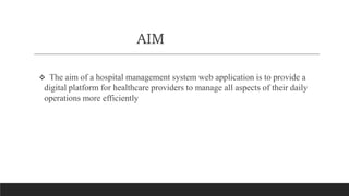 AIM
 The aim of a hospital management system web application is to provide a
digital platform for healthcare providers to manage all aspects of their daily
operations more efficiently
 