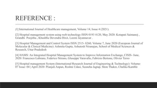 REFERENCE :
[1] International Journal of Healthcare management, Volume 14, Issue 4 (2021).
[2] Hospital management system using web technology ISSN 0193 4120, May 2020: Kotapati Saimanoj ,
Grandhi Poojitha , Khushbu Devendra Dixit, Laxmi Jayannavar .
[3] Hospital Management and Control System ISSN 2515- 8260, Volume 7, June 2020 (European Journal of
Molecular & Clinical Medicine): Ashmita Gupta, Ashutosh Niranajan, School of Medical Sciences &
Research, Uttar Pradedesh
[4] HAMS: An Integrated Hospital Management System to Improve Information Exchange, CISIS- June,
2020: Francesco Lubrano, Federico Stirano, Gluseppe Varavallo, Fabrizio Bertone, Olivier Terzo
[5] Hospital management System (International Research Journal of Engineering & Technology)- Volume:
07 Issue: 04 | April 2020: Pranjali Anpan, Roshni Udasi, Susneha Jagtap, Shon Thakre, Chalika Kamble
 
