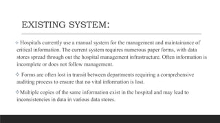 EXISTING SYSTEM:
 Hospitals currently use a manual system for the management and maintainance of
critical information. The current system requires numerous paper forms, with data
stores spread through out the hospital management infrastructure. Often information is
incomplete or does not follow management.
 Forms are often lost in transit between departments requiring a comprehensive
auditing process to ensure that no vital information is lost.
Multiple copies of the same information exist in the hospital and may lead to
inconsistencies in data in various data stores.
 