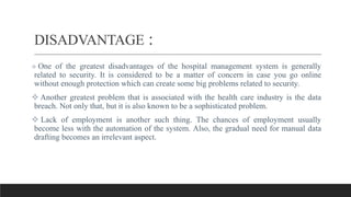 DISADVANTAGE :
 One of the greatest disadvantages of the hospital management system is generally
related to security. It is considered to be a matter of concern in case you go online
without enough protection which can create some big problems related to security.
 Another greatest problem that is associated with the health care industry is the data
breach. Not only that, but it is also known to be a sophisticated problem.
 Lack of employment is another such thing. The chances of employment usually
become less with the automation of the system. Also, the gradual need for manual data
drafting becomes an irrelevant aspect.
 