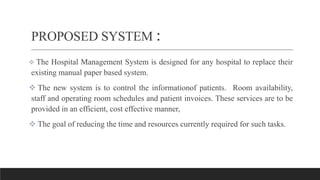 PROPOSED SYSTEM :
 The Hospital Management System is designed for any hospital to replace their
existing manual paper based system.
 The new system is to control the informationof patients. Room availability,
staff and operating room schedules and patient invoices. These services are to be
provided in an efficient, cost effective manner,
 The goal of reducing the time and resources currently required for such tasks.
 