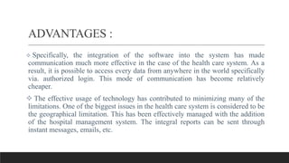ADVANTAGES :
 Specifically, the integration of the software into the system has made
communication much more effective in the case of the health care system. As a
result, it is possible to access every data from anywhere in the world specifically
via. authorized login. This mode of communication has become relatively
cheaper.
 The effective usage of technology has contributed to minimizing many of the
limitations. One of the biggest issues in the health care system is considered to be
the geographical limitation. This has been effectively managed with the addition
of the hospital management system. The integral reports can be sent through
instant messages, emails, etc.
 