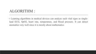 ALGORITHM :
 Learning algorithms in medical devices can analyze such vital signs as single-
lead ECG, SpO2, heart rate, temperature, and blood pressure. It can detect
anomalies very well since it is mostly about mathematics
 