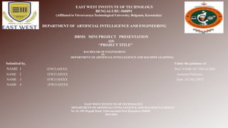 EAST WEST INSTITUTE OF TECHNOLOGY
BENGALURU-560091
(Affiliated to Visvesvaraya Technological University, Belgaum, Karnataka)
“PROJECT TITLE”
BACHELOR OF ENGINEERING
IN
DEPARTMENT OF ARTIFICIAL INTELLEGENCE AND MACHINE LEARNING
Submitted by, Under the guidance of
NAME 1 1EW21AIXXX Prof. NAME OF THE GUIDE
NAME 2 1EW21AIXXX Assistant Professor,
NAME 3 1EW21AIXXX Dept. of CSE, EWIT
NAME 4 1EW21AIXXX
EAST WEST INSTITUTE OF TECHNOLOGY
DEPARTMENT OF ARTIFICIAL INTELLEGENCE AND MACHINE LEARNING
No. 63, Off Magadi Road, Vishwaneedam Post Bengaluru–560091
2023-2024
DEPARTMENT OF ARTIFICIAL INTELLIGENCE AND ENGINEERING
DBMS MINI PROJECT PRESENTATION
ON
 