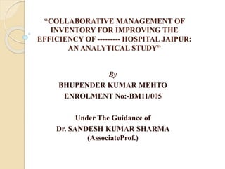 “COLLABORATIVE MANAGEMENT OF
INVENTORY FOR IMPROVING THE
EFFICIENCY OF --------- HOSPITAL JAIPUR:
AN ANALYTICAL STUDY”
By
BHUPENDER KUMAR MEHTO
ENROLMENT No:-BM11/005
Under The Guidance of
Dr. SANDESH KUMAR SHARMA
(AssociateProf.)
 