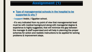 Assignment (1)
■ Type of managemental schools in the hospital to be
supported & why ?
- I support Arabic / Egyptian school.
- It’s very indicated from my point of view that managemental level
must be with medical background along with managerial degree &
experience is highly suggested, that will minimize the gap between
the manager & staff supervised and will help in planning the proper
schemes for action and realistic instructions to be applied for solving
problems & improvement steps.
 