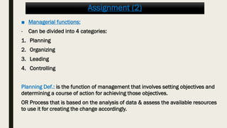 Assignment (2)
■ Managerial functions:
- Can be divided into 4 categories:
1. Planning
2. Organizing
3. Leading
4. Controlling
Planning Def.: is the function of management that involves setting objectives and
determining a course of action for achieving those objectives.
OR Process that is based on the analysis of data & assess the available resources
to use it for creating the change accordingly.
 