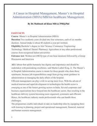 1
A Career in Hospital Management, Master’s in Hospital
Administration (MHA)/MBAin healthcare Management.
By Dr.Mahboob ali Khan MHA,CPHQ,Phd
FAST FACTS
Course: Master’s in Hospital Administration (MHA)
Duration:Two academic years divided into four semesters, each of six months
duration. Annual intake is about 40 students a year per institute.
Eligibility:Bachelor’s degree in Arts/ Science/ Commerce/ Engineering/
Technology/ Medical/ Dental/ Pharmacy/ Agriculture or any other professional
courses from recognised Indian universities
Entrance test: Written test (MCQ-type of one-hour duration) followed by a Group
Discussion and Interview
ALL labour that uplifts humanity has dignity and importance and should be
undertaken with painstaking excellence, said Martin Luther King, Jr. The Master’s
in Hospital Administration course is meant for those people who share these
sentiments, because job responsibilities range from giving astute guidance in
administration to managing the daily affairs of the hospital.
Efficient management can play a role in saving more lives. With the advent of
medical tourism and rapid development in technologies the health sector is
emerging as one of the fastest growing sectors in India. Several corporates and
business organisations have forayed into the healthcare sector, thus resulting in the
healthcare delivery system becoming more organised, systematic and efficient.
Hence, the healthcare industry needs professionals who can handle these
challenges.
The programmes enable individuals to take on leadership roles by equipping them
with training in planning, project and operational management, financial, material
and human resource management.
 