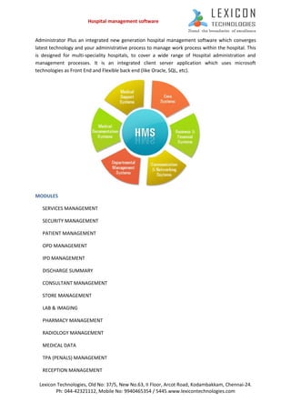 Hospital management software


Administrator Plus an integrated new generation hospital management software which converges
latest technology and your administrative process to manage work process within the hospital. This
is designed for multi-speciality hospitals, to cover a wide range of Hospital administration and
management processes. It is an integrated client server application which uses microsoft
technologies as Front End and Flexible back end (like Oracle, SQL, etc).




MODULES

   SERVICES MANAGEMENT

   SECURITY MANAGEMENT

   PATIENT MANAGEMENT

   OPD MANAGEMENT

   IPD MANAGEMENT

   DISCHARGE SUMMARY

   CONSULTANT MANAGEMENT

   STORE MANAGEMENT

   LAB & IMAGING

   PHARMACY MANAGEMENT

   RADIOLOGY MANAGEMENT

   MEDICAL DATA

   TPA (PENALS) MANAGEMENT

   RECEPTION MANAGEMENT

 Lexicon Technologies, Old No: 37/5, New No.63, II Floor, Arcot Road, Kodambakkam, Chennai-24.
        Ph: 044-42321112, Mobile No: 9940465354 / 5445.www.lexicontechnologies.com
 