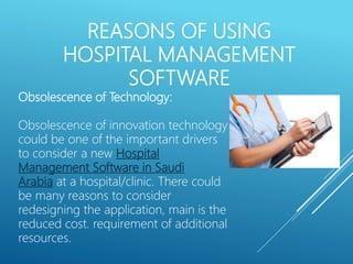 REASONS OF USING
HOSPITAL MANAGEMENT
SOFTWARE
Obsolescence of Technology:
Obsolescence of innovation technology
could be one of the important drivers
to consider a new Hospital
Management Software in Saudi
Arabia at a hospital/clinic. There could
be many reasons to consider
redesigning the application, main is the
reduced cost. requirement of additional
resources.
 