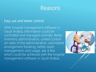 Easy use and better control:
With hospital management software in
Saudi Arabia, information could be
controlled and managed centrally. Better
inventory administration, united control
on rates of the administration, assimilated
arrangement booking, better asset
management, and usage, are a few
which could be achieved with the hospital
management software in Saudi Arabia.
Reasons
 