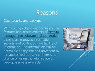 Reasons
Data security and backup:
With cutting edge client administration
features and access controls of hospital
management software in Saudi Arabia,
there is an improved information
security and continuous availability of
information. This information can be
accessible at anytime and anywhere by
the authorized users. And there is no
chance of losing the information as
backup is always available
 