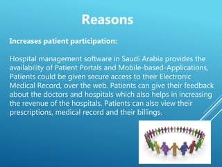 Increases patient participation:
Hospital management software in Saudi Arabia provides the
availability of Patient Portals and Mobile-based-Applications,
Patients could be given secure access to their Electronic
Medical Record, over the web. Patients can give their feedback
about the doctors and hospitals which also helps in increasing
the revenue of the hospitals. Patients can also view their
prescriptions, medical record and their billings.
Reasons
 