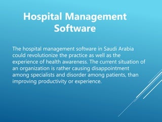 The hospital management software in Saudi Arabia
could revolutionize the practice as well as the
experience of health awareness. The current situation of
an organization is rather causing disappointment
among specialists and disorder among patients, than
improving productivity or experience.
Hospital Management
Software
 