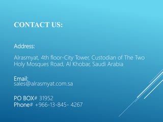 CONTACT US:
Address:
Alrasmyat, 4th floor-City Tower, Custodian of The Two
Holy Mosques Road, Al Khobar, Saudi Arabia
Email:
sales@alrasmyat.com.sa
PO BOX# 31952
Phone# +966-13-845- 4267
 