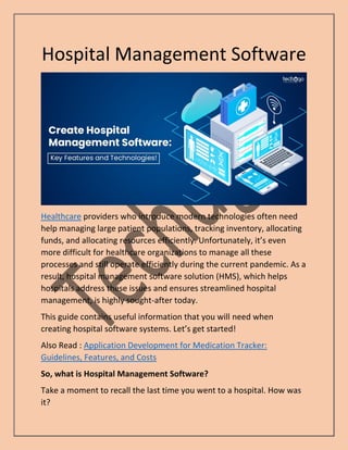 Hospital Management Software
Healthcare providers who introduce modern technologies often need
help managing large patient populations, tracking inventory, allocating
funds, and allocating resources efficiently. Unfortunately, it’s even
more difficult for healthcare organizations to manage all these
processes and still operate efficiently during the current pandemic. As a
result, hospital management software solution (HMS), which helps
hospitals address these issues and ensures streamlined hospital
management, is highly sought-after today.
This guide contains useful information that you will need when
creating hospital software systems. Let’s get started!
Also Read : Application Development for Medication Tracker:
Guidelines, Features, and Costs
So, what is Hospital Management Software?
Take a moment to recall the last time you went to a hospital. How was
it?
 