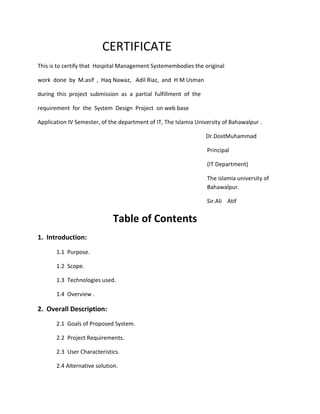 CERTIFICATE
This is to certify that Hospital Management Systemembodies the original
work done by M.asif , Haq Nawaz, Adil Riaz, and H M Usman
during this project submission as a partial fulfillment of the
requirement for the System Design Project on web base
Application IV Semester, of the department of IT, The Islamia University of Bahawalpur .
Dr.DostMuhammad
Principal
(IT Department)
The islamia university of
Bahawalpur.
Sir.Ali Atif
Table of Contents
1. Introduction:
1.1 Purpose.
1.2 Scope.
1.3 Technologies used.
1.4 Overview .
2. Overall Description:
2.1 Goals of Proposed System.
2.2 Project Requirements.
2.3 User Characteristics.
2.4 Alternative solution.
 