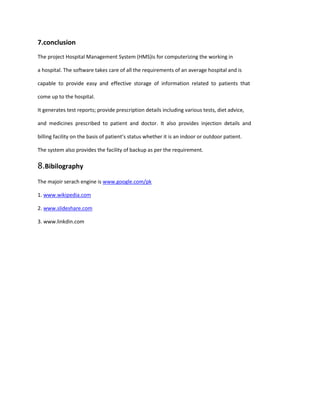 7.conclusion
The project Hospital Management System (HMS)is for computerizing the working in
a hospital. The software takes care of all the requirements of an average hospital and is
capable to provide easy and effective storage of information related to patients that
come up to the hospital.
It generates test reports; provide prescription details including various tests, diet advice,
and medicines prescribed to patient and doctor. It also provides injection details and
billing facility on the basis of patient’s status whether it is an indoor or outdoor patient.
The system also provides the facility of backup as per the requirement.
8.Bibilography
The majoir serach engine is www.google.com/pk
1. www.wikipedia.com
2. www.slideshare.com
3. www.linkdin.com
 