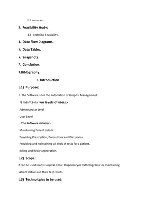 2.5 constrain.
3. Feasibility Study:
3.1 Technical Feasibility.
4. Data Flow Diagrams.
5. Data Tables.
6. Snapshots.
7. Conclusion.
8.Biblography.
1. Introduction
1.1) Purpose:
• The Software is for the automation of Hospital Management.
It maintains two levels of users:-
Administrator Level
User Level
• The Software includes:-
Maintaining Patient details.
Providing Prescription, Precautions and Diet advice.
Providing and maintaining all kinds of tests for a patient.
Billing and Report generation.
1.2) Scope:
It can be used in any Hospital, Clinic, Dispensary or Pathology labs for maintaining
patient details and their test results.
1.3) Technologies to be used:
 