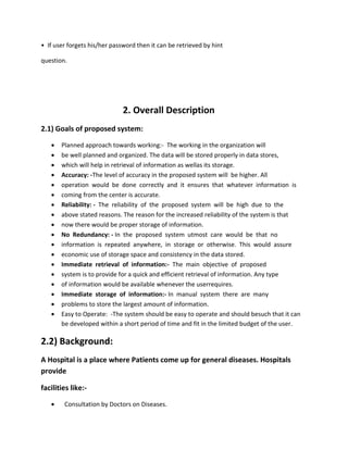 • If user forgets his/her password then it can be retrieved by hint
question.
2. Overall Description
2.1) Goals of proposed system:
 Planned approach towards working:- The working in the organization will
 be well planned and organized. The data will be stored properly in data stores,
 which will help in retrieval of information as wellas its storage.
 Accuracy: -The level of accuracy in the proposed system will be higher. All
 operation would be done correctly and it ensures that whatever information is
 coming from the center is accurate.
 Reliability: - The reliability of the proposed system will be high due to the
 above stated reasons. The reason for the increased reliability of the system is that
 now there would be proper storage of information.
 No Redundancy: - In the proposed system utmost care would be that no
 information is repeated anywhere, in storage or otherwise. This would assure
 economic use of storage space and consistency in the data stored.
 Immediate retrieval of information:- The main objective of proposed
 system is to provide for a quick and efficient retrieval of information. Any type
 of information would be available whenever the userrequires.
 Immediate storage of information:- In manual system there are many
 problems to store the largest amount of information.
 Easy to Operate: -The system should be easy to operate and should besuch that it can
be developed within a short period of time and fit in the limited budget of the user.
2.2) Background:
A Hospital is a place where Patients come up for general diseases. Hospitals
provide
facilities like:-
 Consultation by Doctors on Diseases.
 