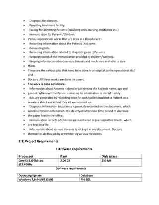  Diagnosis for diseases.
 Providing treatment facility.
 Facility for admitting Patients (providing beds, nursing, medicines etc.)
 Immunization for Patients/Children.
 Various operational works that are done in a Hospital are:-
 Recording information about the Patients that come.
 Generating bills.
 Recording information related to diagnosis given toPatients.
 Keeping record of the Immunization provided to children/patients.
 Keeping information about various diseases and medicines available to cure
 them.
 These are the various jobs that need to be done in a Hospital by the operational staff
and
 Doctors. All these works are done on papers.
 The work is done as follows:-
 Information about Patients is done by just writing the Patients name, age and
 gender. Whenever the Patient comes up his information is stored freshly.
 Bills are generated by recording price for each facility provided to Patient on a
 separate sheet and at last they all are summed up.
 Diagnosis information to patients is generally recorded on the document, which
 contains Patient information. It is destroyed aftersome time period to decrease
 the paper load in the office.
 Immunization records of children are maintained in pre-formatted sheets, which
 are kept in a file.
 Information about various diseases is not kept as any document. Doctors
 themselves do this job by remembering various medicines.
2.3) Project Requirements:
Hardware requirements
Processor Ram Disk space
Core i3-2370M cpu
@2.40GHz
2.00 GB 130 Mb
Software requirements
Operating system Database
Windows 7,8(64bit&32bit) My SQL
 