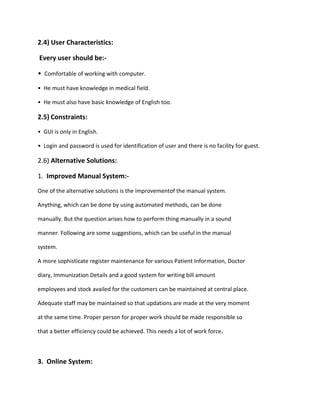 2.4) User Characteristics:
Every user should be:-
• Comfortable of working with computer.
• He must have knowledge in medical field.
• He must also have basic knowledge of English too.
2.5) Constraints:
• GUI is only in English.
• Login and password is used for identification of user and there is no facility for guest.
2.6) Alternative Solutions:
1. Improved Manual System:-
One of the alternative solutions is the improvementof the manual system.
Anything, which can be done by using automated methods, can be done
manually. But the question arises how to perform thing manually in a sound
manner. Following are some suggestions, which can be useful in the manual
system.
A more sophisticate register maintenance for various Patient Information, Doctor
diary, Immunization Details and a good system for writing bill amount
employees and stock availed for the customers can be maintained at central place.
Adequate staff may be maintained so that updations are made at the very moment
at the same time. Proper person for proper work should be made responsible so
that a better efficiency could be achieved. This needs a lot of work force.
3. Online System:
 